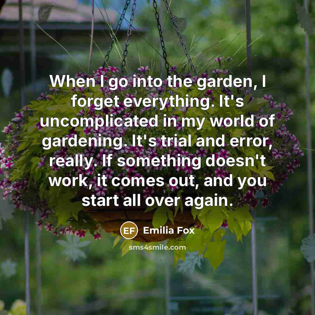 “When I go into the garden, I forget everything. It's uncomplicated in my world of gardening. It's trial and error, really. If something doesn't work, it comes out, and you start all over again.” quote by Emilia Fox