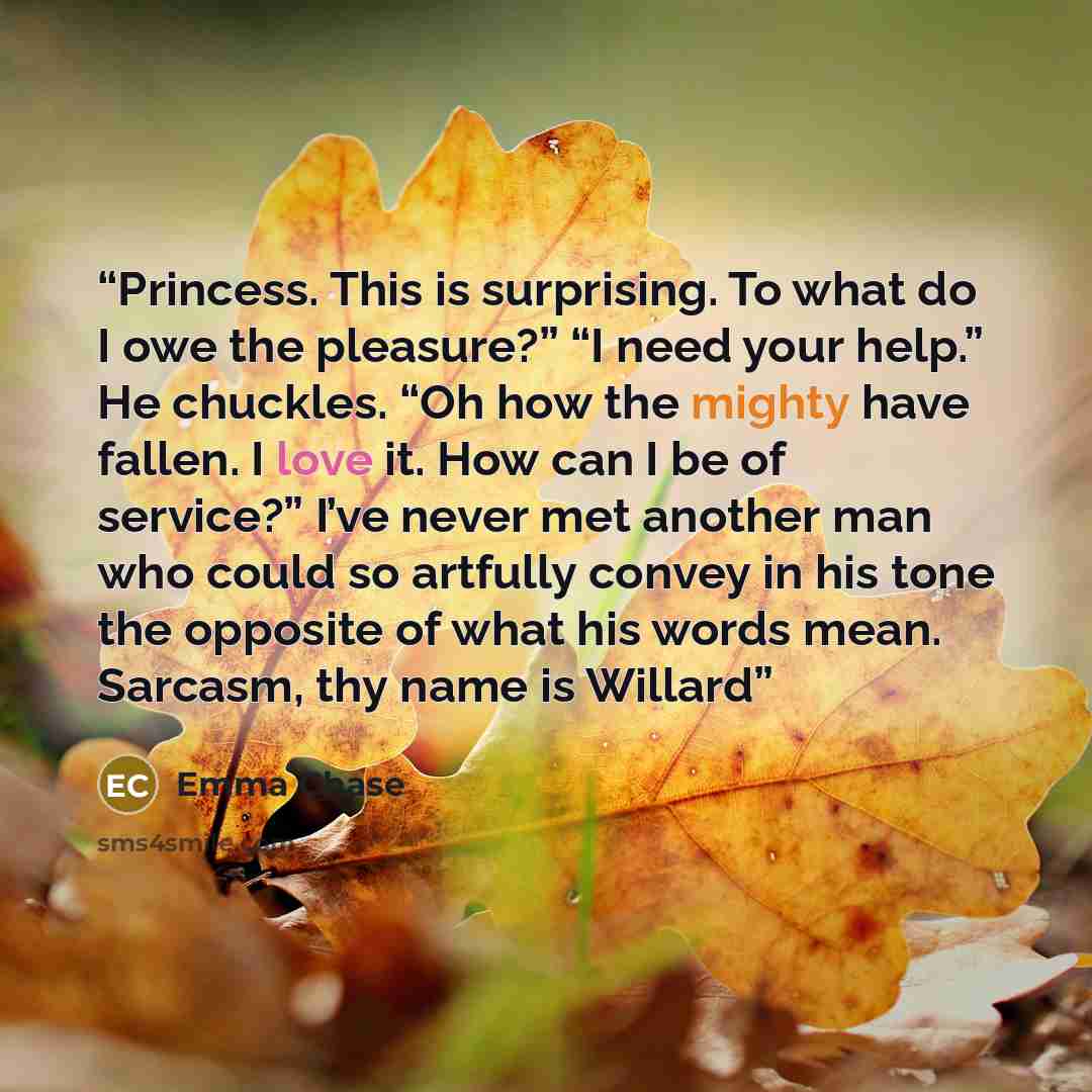 “Princess. This is surprising. To what do I owe the pleasure?” “I need your help.” He chuckles. “Oh how the mighty have fallen. I love it. How can I be of service?” I’ve never met another man who could so artfully convey in his tone the opposite of what his words mean. Sarcasm, thy name is Willard” quote by Emma Chase