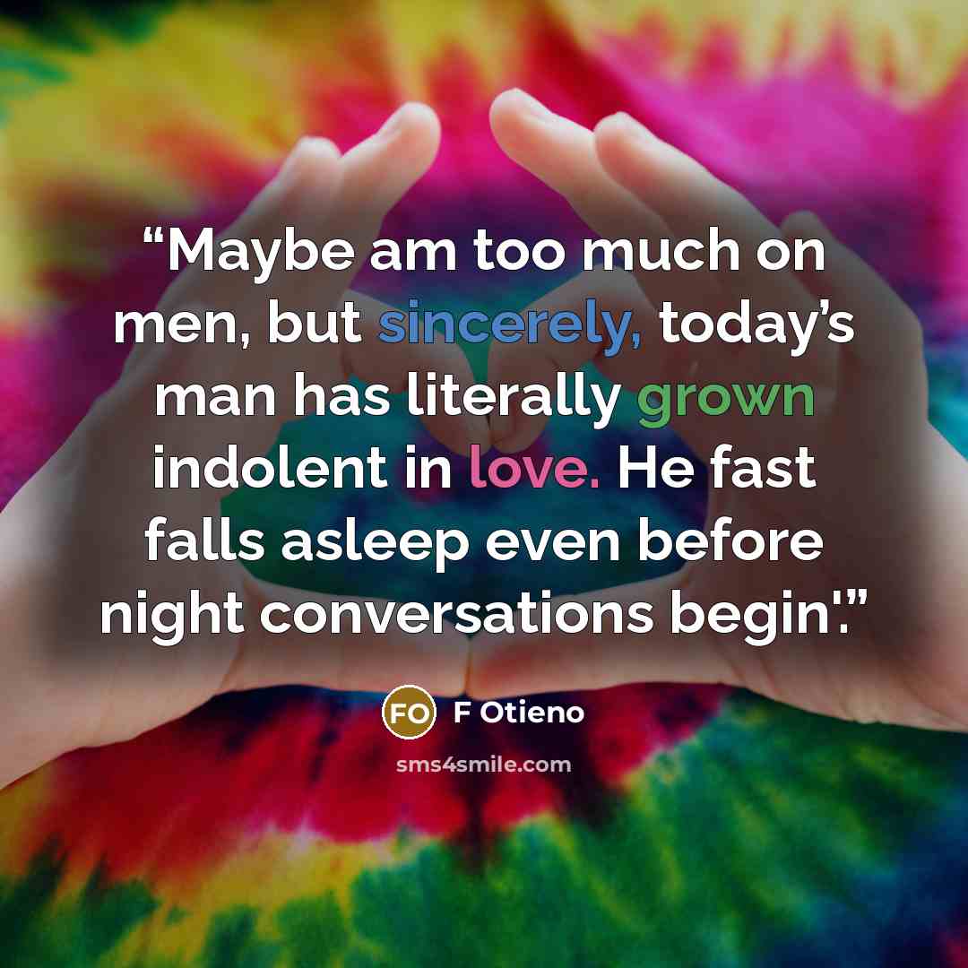 “Maybe am too much on men, but sincerely, today’s man has literally grown indolent in love. He fast falls asleep even before night conversations begin'.” quote by F Otieno