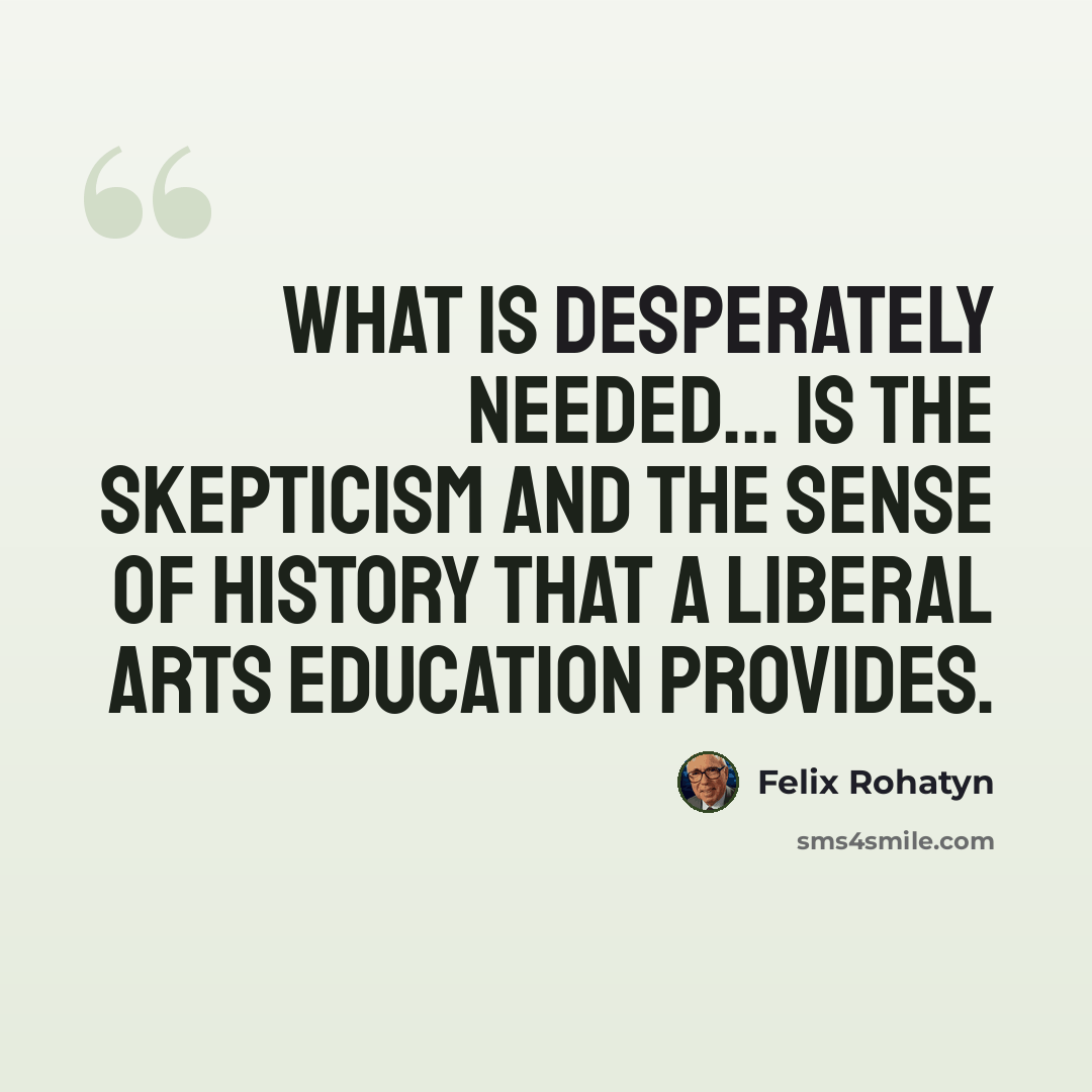 “What is desperately needed... is the skepticism and the sense of history that a liberal arts education provides.” quote by Felix Rohatyn