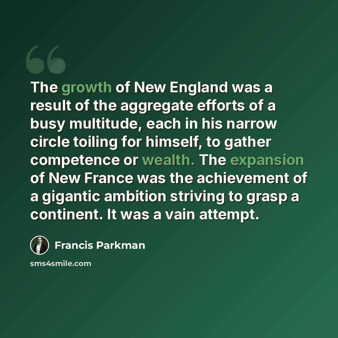 “The growth of New England was a result of the aggregate efforts of a busy multitude, each in his narrow circle toiling for himself, to gather competence or wealth. The expansion of New France was the achievement of a gigantic ambition striving to grasp a continent. It was a vain attempt.” quote by Francis Parkman