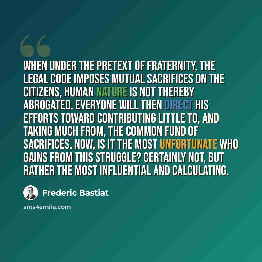 “When under the pretext of fraternity, the legal code imposes mutual sacrifices on the citizens, human nature is not thereby abrogated. Everyone will then direct his efforts toward contributing little to, and taking much from, the common fund of sacrifices. Now, is it the most unfortunate who gains…” quote by Frederic Bastiat