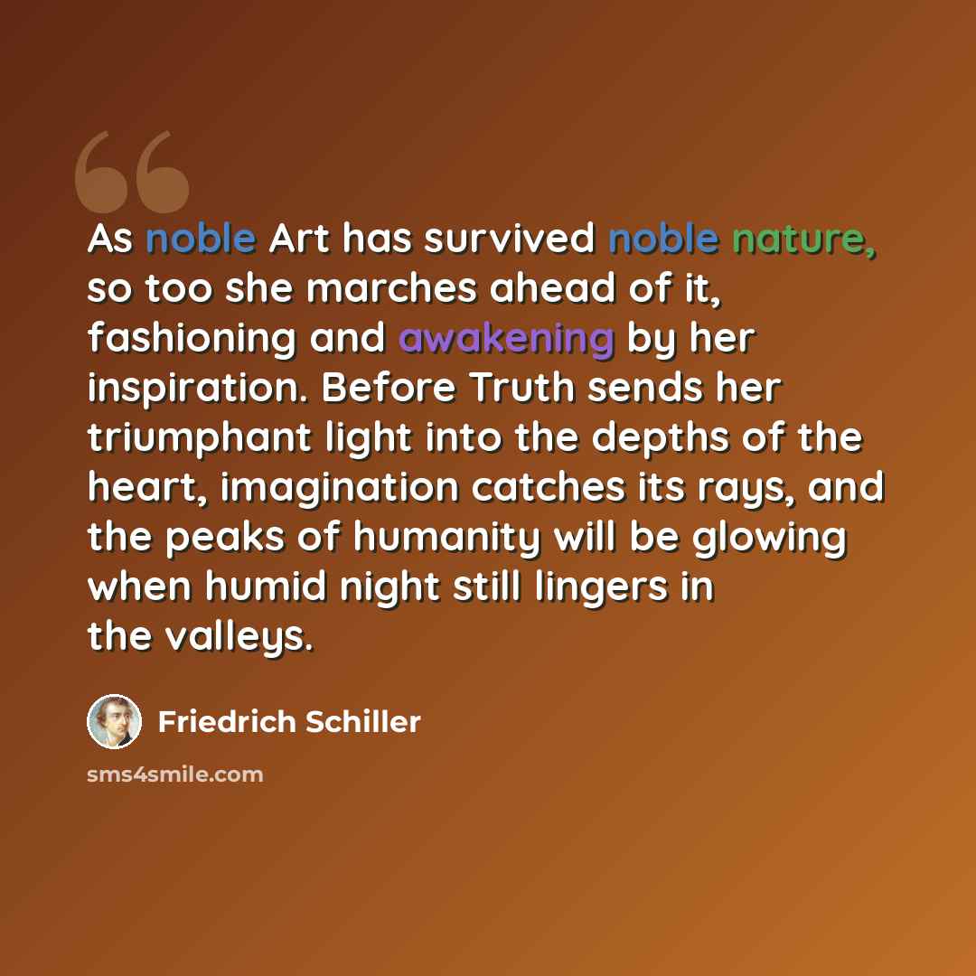 “As noble Art has survived noble nature, so too she marches ahead of it, fashioning and awakening by her inspiration. Before Truth sends her triumphant light into the depths of the heart, imagination catches its rays, and the peaks of humanity will be glowing when humid night still lingers in the…” quote by Friedrich Schiller