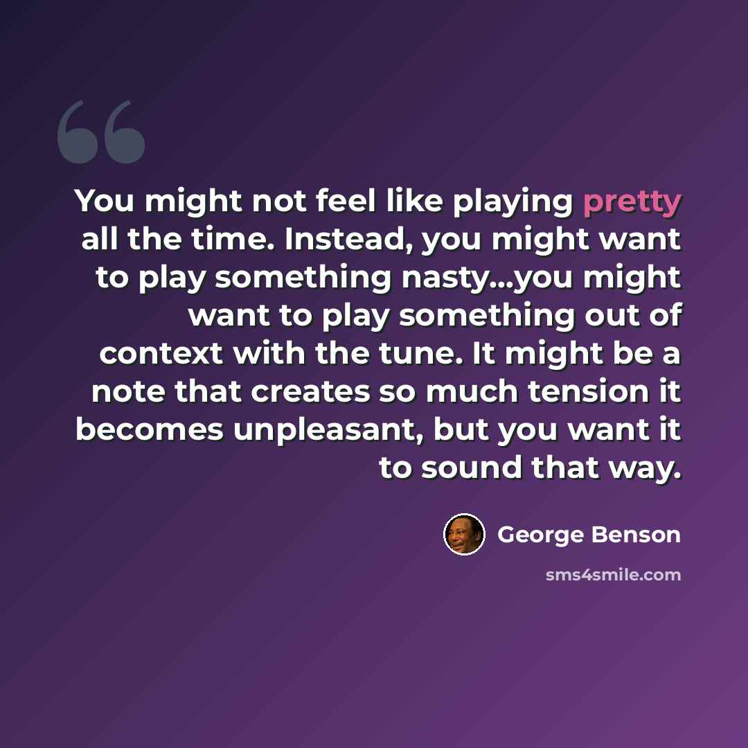 “You might not feel like playing pretty all the time. Instead, you might want to play something nasty…you might want to play something out of context with the tune. It might be a note that creates so much tension it becomes unpleasant, but you want it to sound that way.” quote by George Benson
