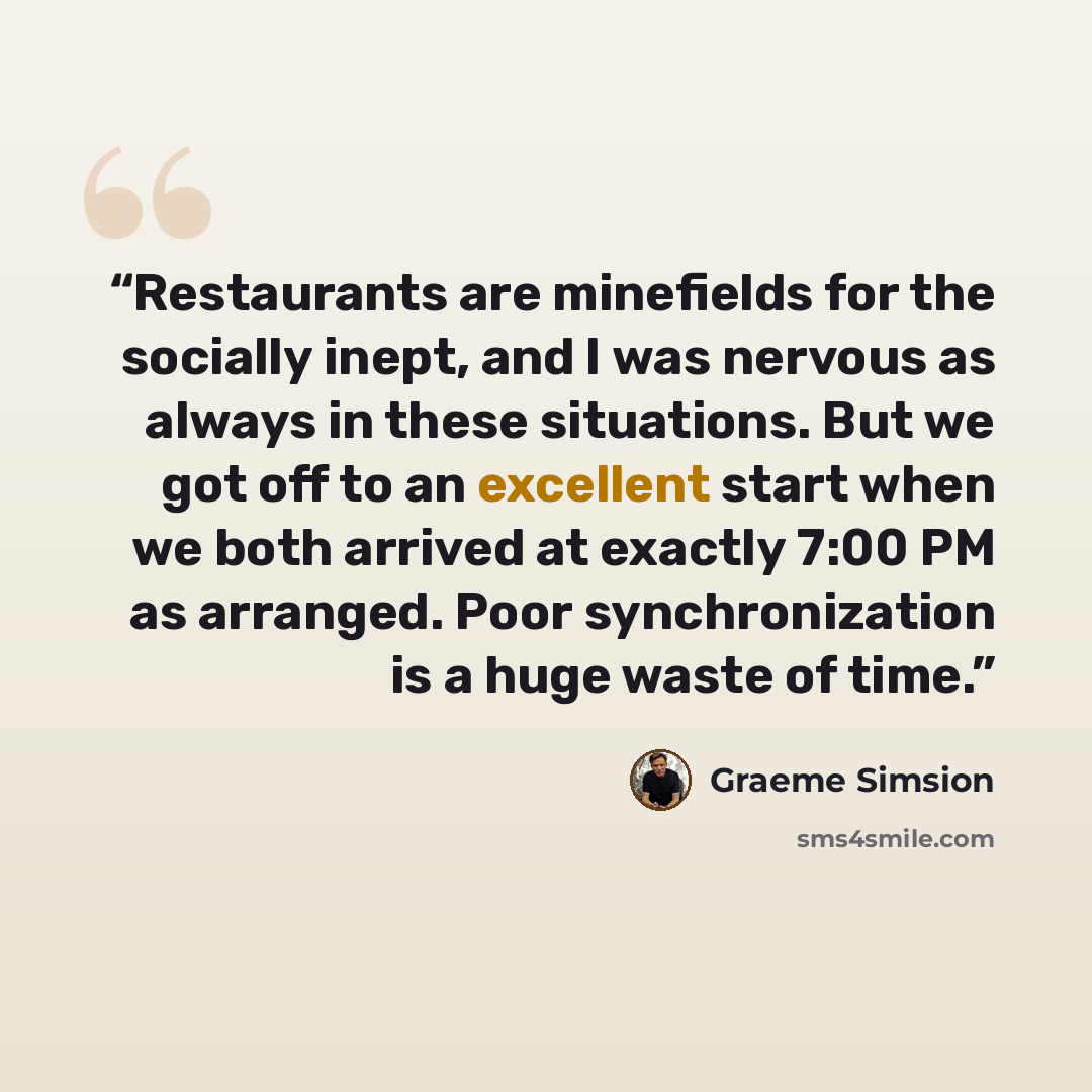 “Restaurants are minefields for the socially inept, and I was nervous as always in these situations. But we got off to an excellent start when we both arrived at exactly 7:00 PM as arranged. Poor synchronization is a huge waste of time.” quote by Graeme Simsion