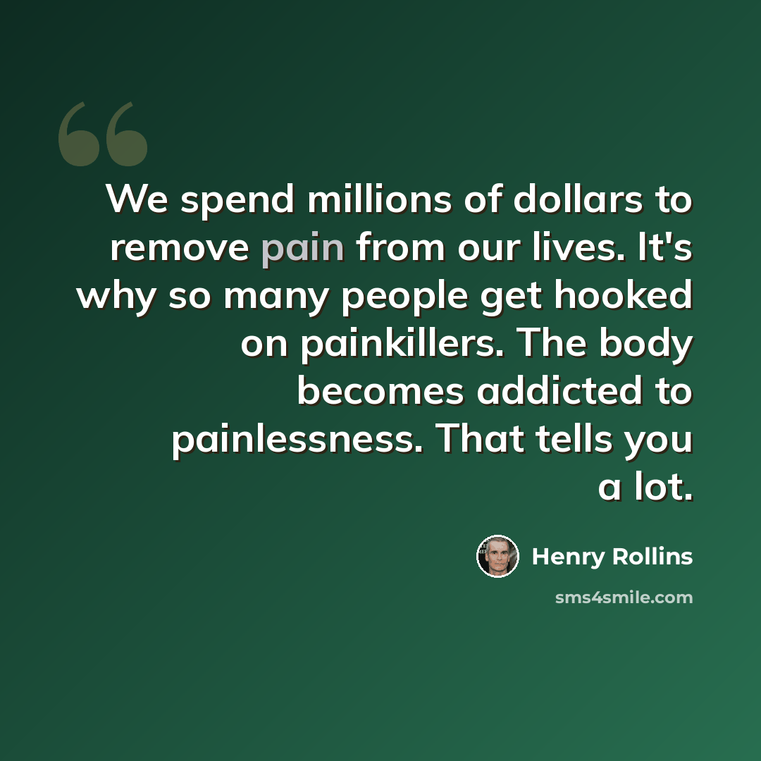 “We spend millions of dollars to remove pain from our lives. It's why so many people get hooked on painkillers. The body becomes addicted to painlessness. That tells you a lot.” quote by Henry Rollins