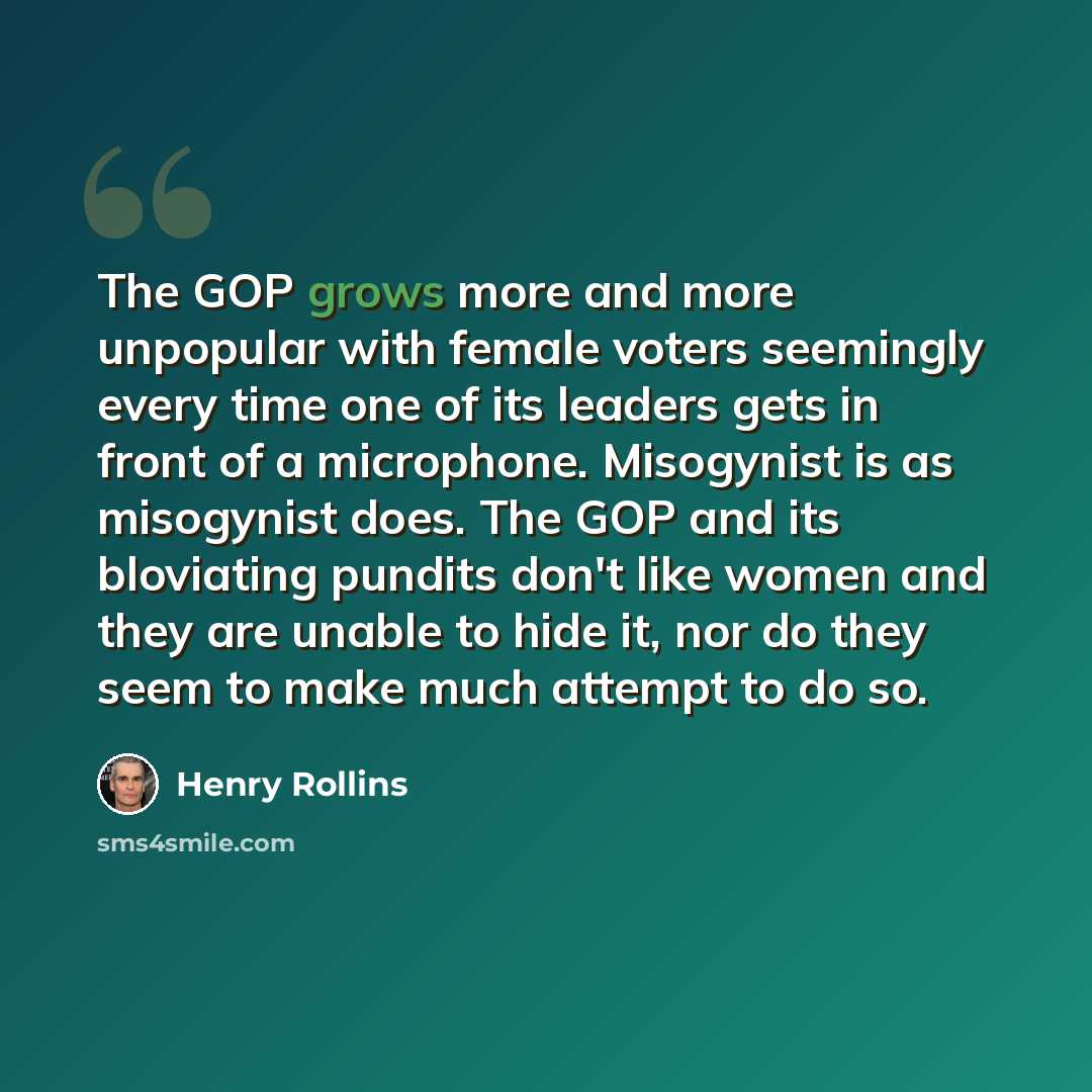 “The GOP grows more and more unpopular with female voters seemingly every time one of its leaders gets in front of a microphone. Misogynist is as misogynist does. The GOP and its bloviating pundits don't like women and they are unable to hide it, nor do they seem to make much attempt to do so.” quote by Henry Rollins