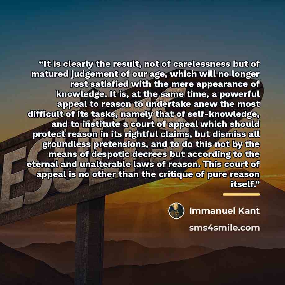 “It is clearly the result, not of carelessness but of matured judgement of our age, which will no longer rest satisfied with the mere appearance of knowledge. It is, at the same time, a powerful appeal to reason to undertake anew the most difficult of its tasks, namely that of self-knowledge, and…” quote by Immanuel Kant