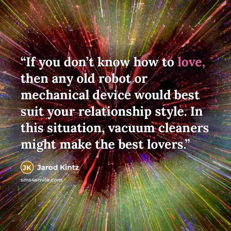 “If you don’t know how to love, then any old robot or mechanical device would best suit your relationship style. In this situation, vacuum cleaners might make the best lovers.” quote by Jarod Kintz