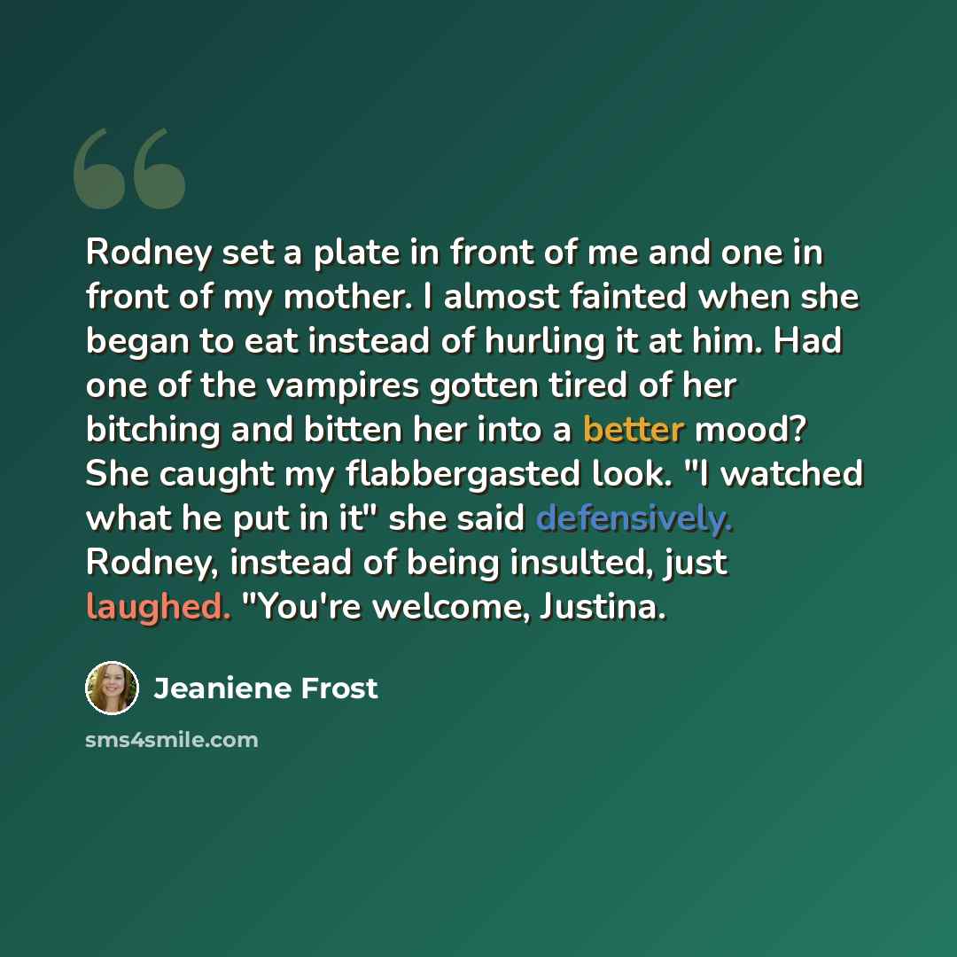 “Rodney set a plate in front of me and one in front of my mother. I almost fainted when she began to eat instead of hurling it at him. Had one of the vampires gotten tired of her bitching and bitten her into a better mood? She caught my flabbergasted look. "I watched what he put in it" she said…” quote by Jeaniene Frost