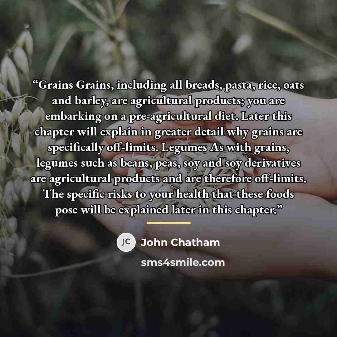 “Grains Grains, including all breads, pasta, rice, oats and barley, are agricultural products; you are embarking on a pre-agricultural diet. Later this chapter will explain in greater detail why grains are specifically off-limits. Legumes As with grains, legumes such as beans, peas, soy and soy…” quote by John Chatham
