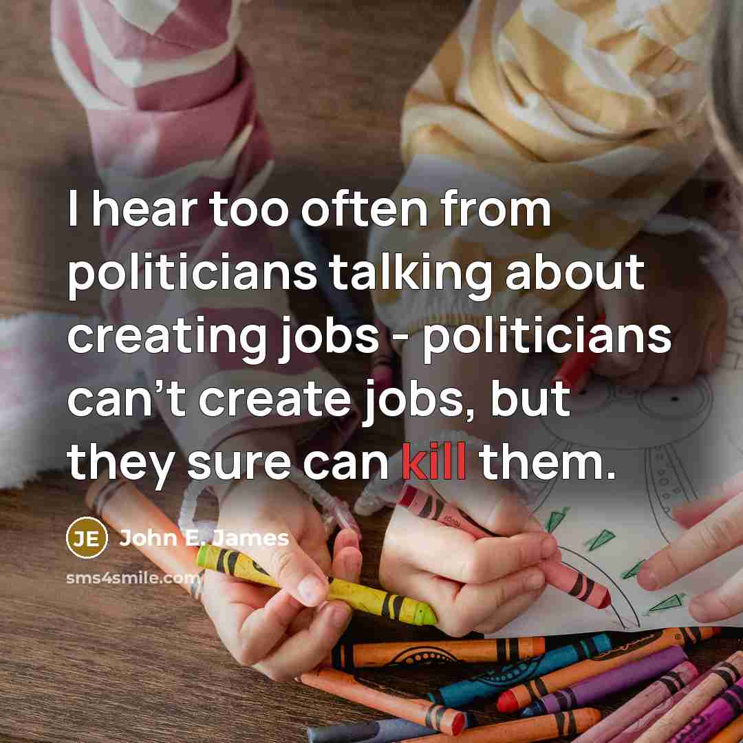 “I hear too often from politicians talking about creating jobs - politicians can't create jobs, but they sure can kill them.” quote by John E. James