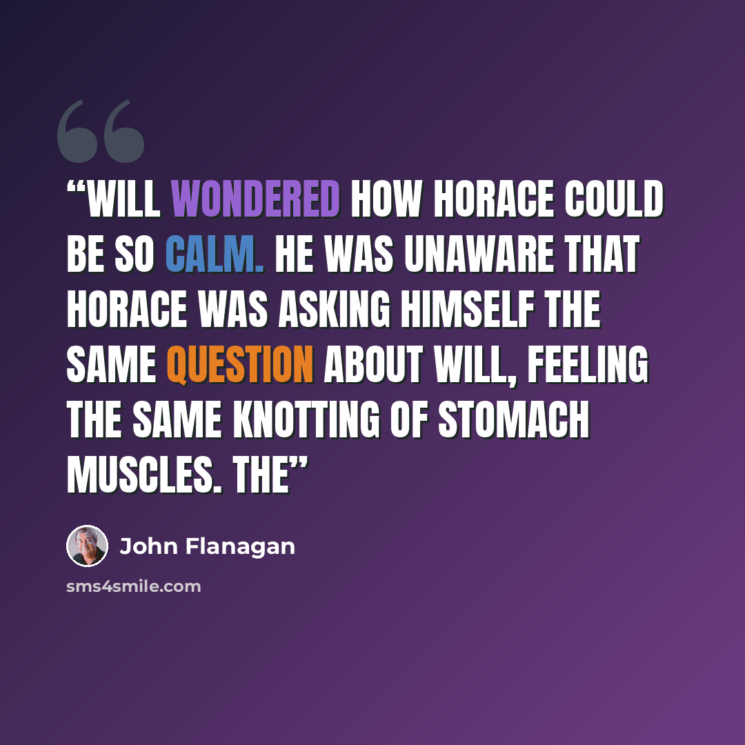 “Will wondered how Horace could be so calm. He was unaware that Horace was asking himself the same question about Will, feeling the same knotting of stomach muscles. The” quote by John Flanagan