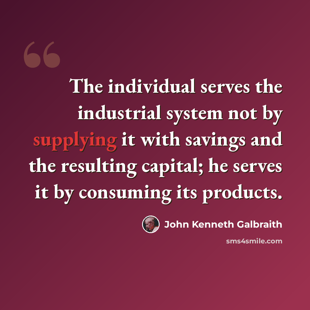 “The individual serves the industrial system not by supplying it with savings and the resulting capital; he serves it by consuming its products.” quote by John Kenneth Galbraith