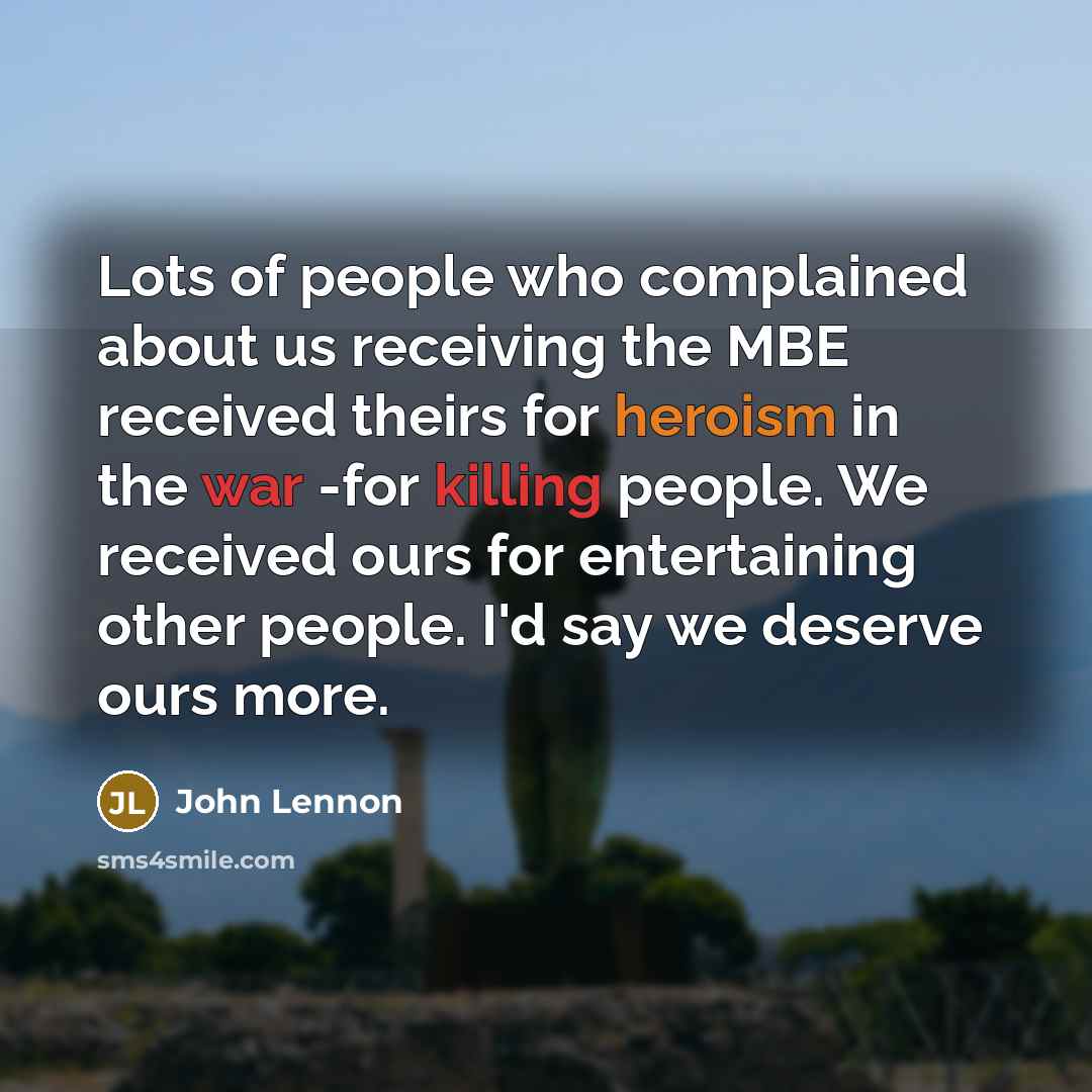 “Lots of people who complained about us receiving the MBE received theirs for heroism in the war -for killing people. We received ours for entertaining other people. I'd say we deserve ours more.” quote by John Lennon