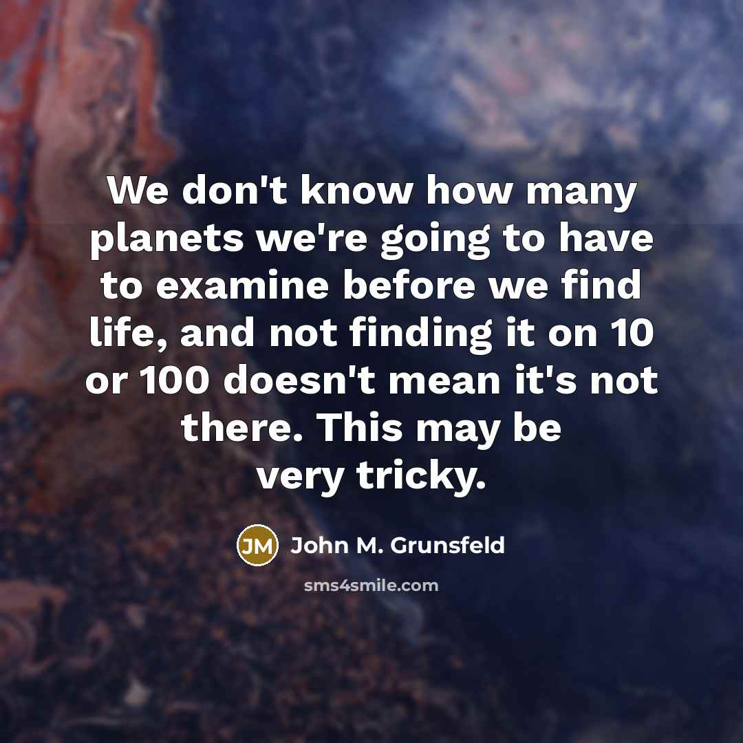 “We don't know how many planets we're going to have to examine before we find life, and not finding it on 10 or 100 doesn't mean it's not there. This may be very tricky.” quote by John M. Grunsfeld