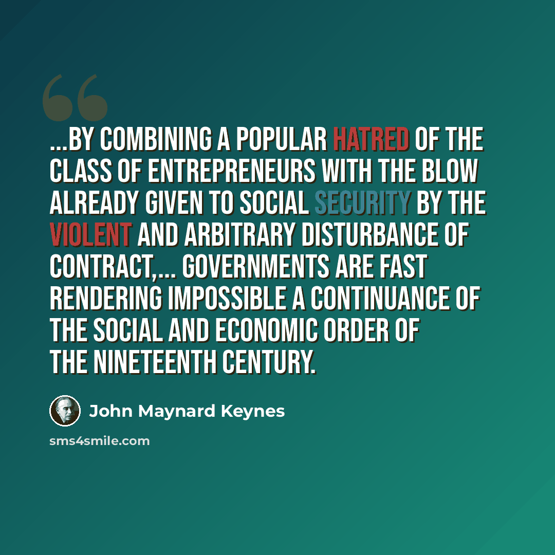 “...By combining a popular hatred of the class of entrepreneurs with the blow already given to social security by the violent and arbitrary disturbance of contract,... governments are fast rendering impossible a continuance of the social and economic order of the nineteenth century.” quote by John Maynard Keynes