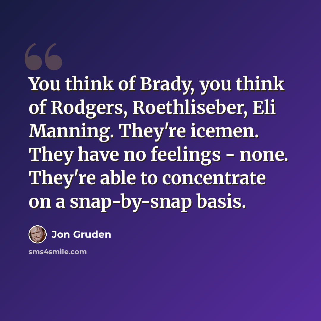 “You think of Brady, you think of Rodgers, Roethliseber, Eli Manning. They're icemen. They have no feelings - none. They're able to concentrate on a snap-by-snap basis.” quote by Jon Gruden