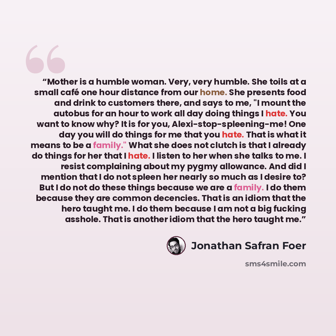 “Mother is a humble woman. Very, very humble. She toils at a small café one hour distance from our home. She presents food and drink to customers there, and says to me, "I mount the autobus for an hour to work all day doing things I hate. You want to know why? It is for you…” quote by Jonathan Safran Foer