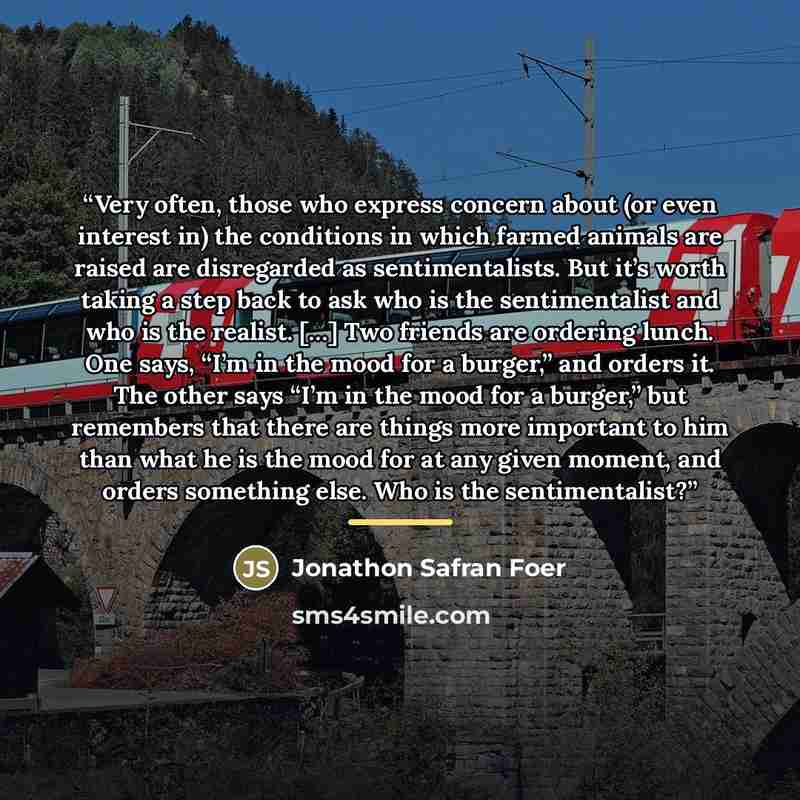 “Very often, those who express concern about (or even interest in) the conditions in which farmed animals are raised are disregarded as sentimentalists. But it’s worth taking a step back to ask who is the sentimentalist and who is the realist. […] Two friends are ordering lunch. One says, “I’m in…” quote by Jonathon Safran Foer