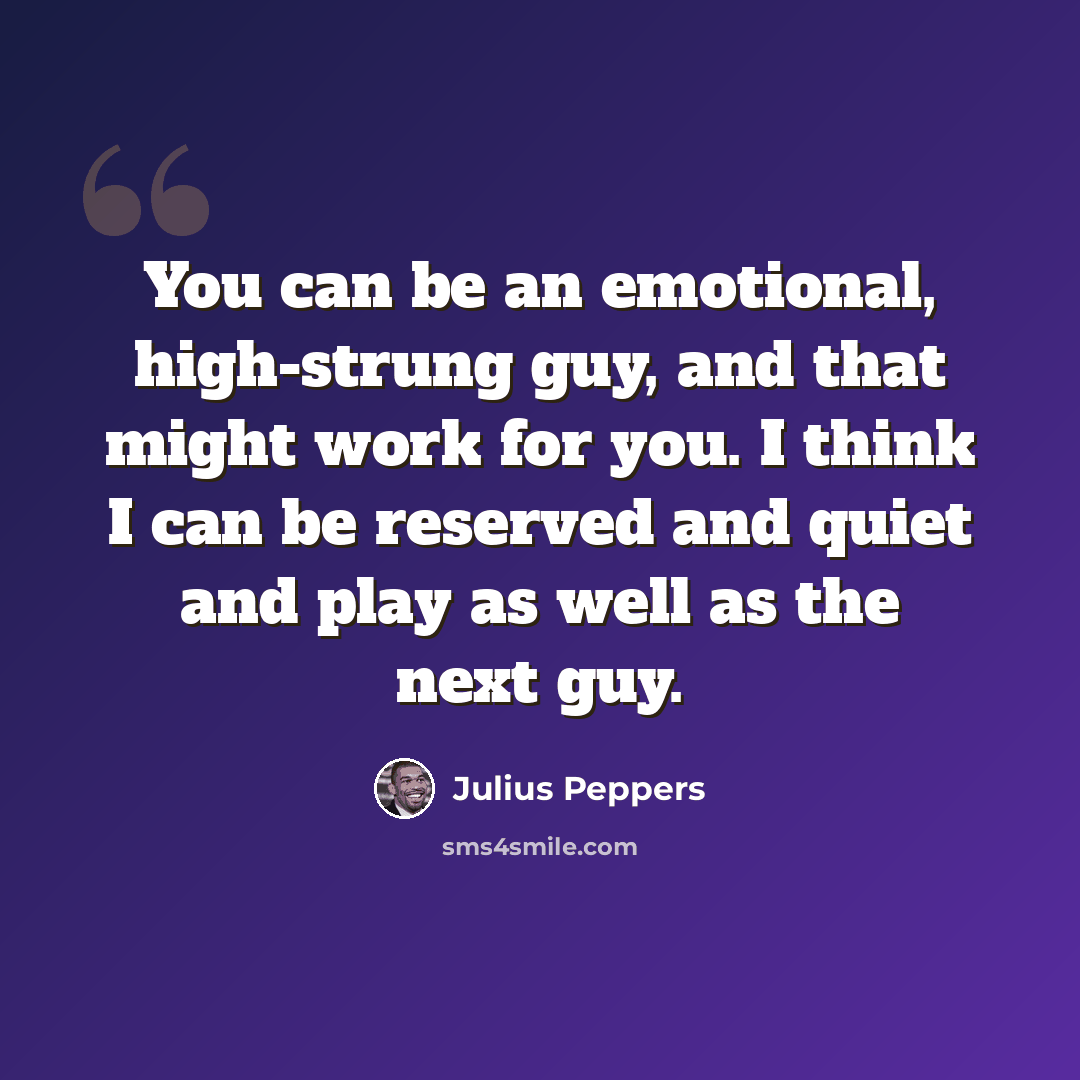 “You can be an emotional, high-strung guy, and that might work for you. I think I can be reserved and quiet and play as well as the next guy.” quote by Julius Peppers