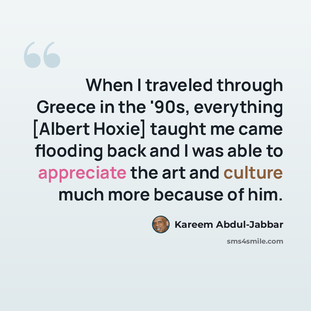 “When I traveled through Greece in the '90s, everything [Albert Hoxie] taught me came flooding back and I was able to appreciate the art and culture much more because of him.” quote by Kareem Abdul-Jabbar