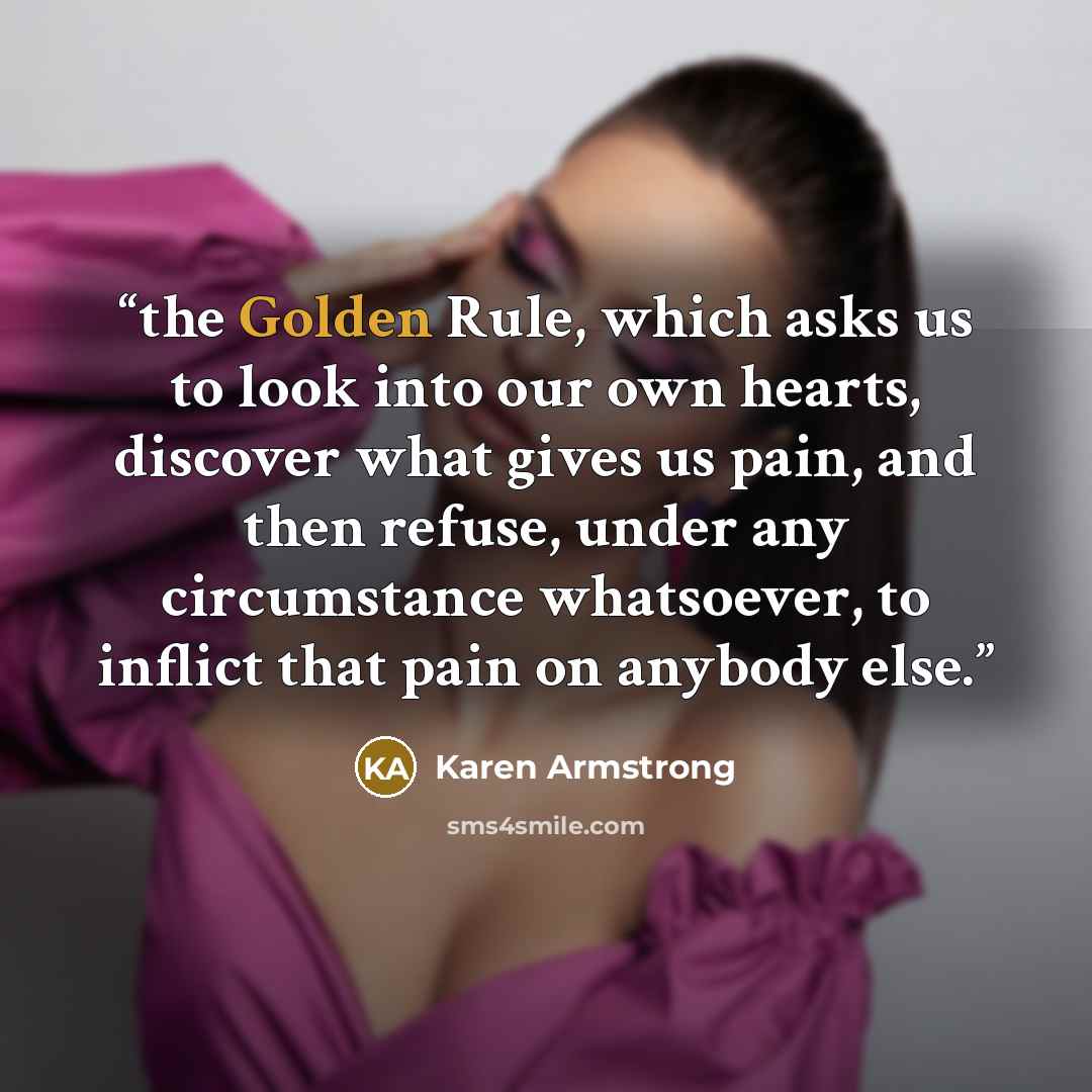 “the Golden Rule, which asks us to look into our own hearts, discover what gives us pain, and then refuse, under any circumstance whatsoever, to inflict that pain on anybody else.” quote by Karen Armstrong
