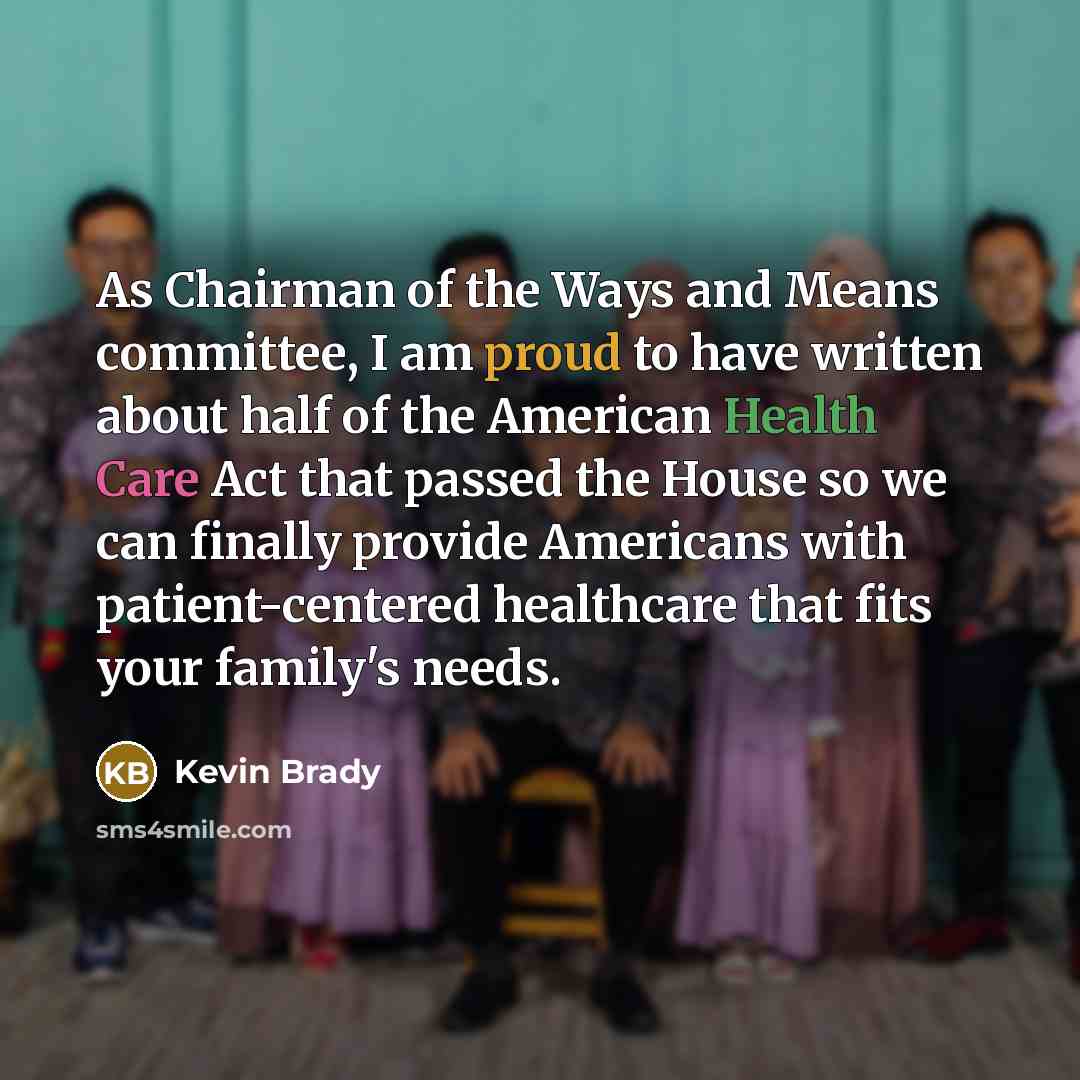 “As Chairman of the Ways and Means committee, I am proud to have written about half of the American Health Care Act that passed the House so we can finally provide Americans with patient-centered healthcare that fits your family's needs.” quote by Kevin Brady
