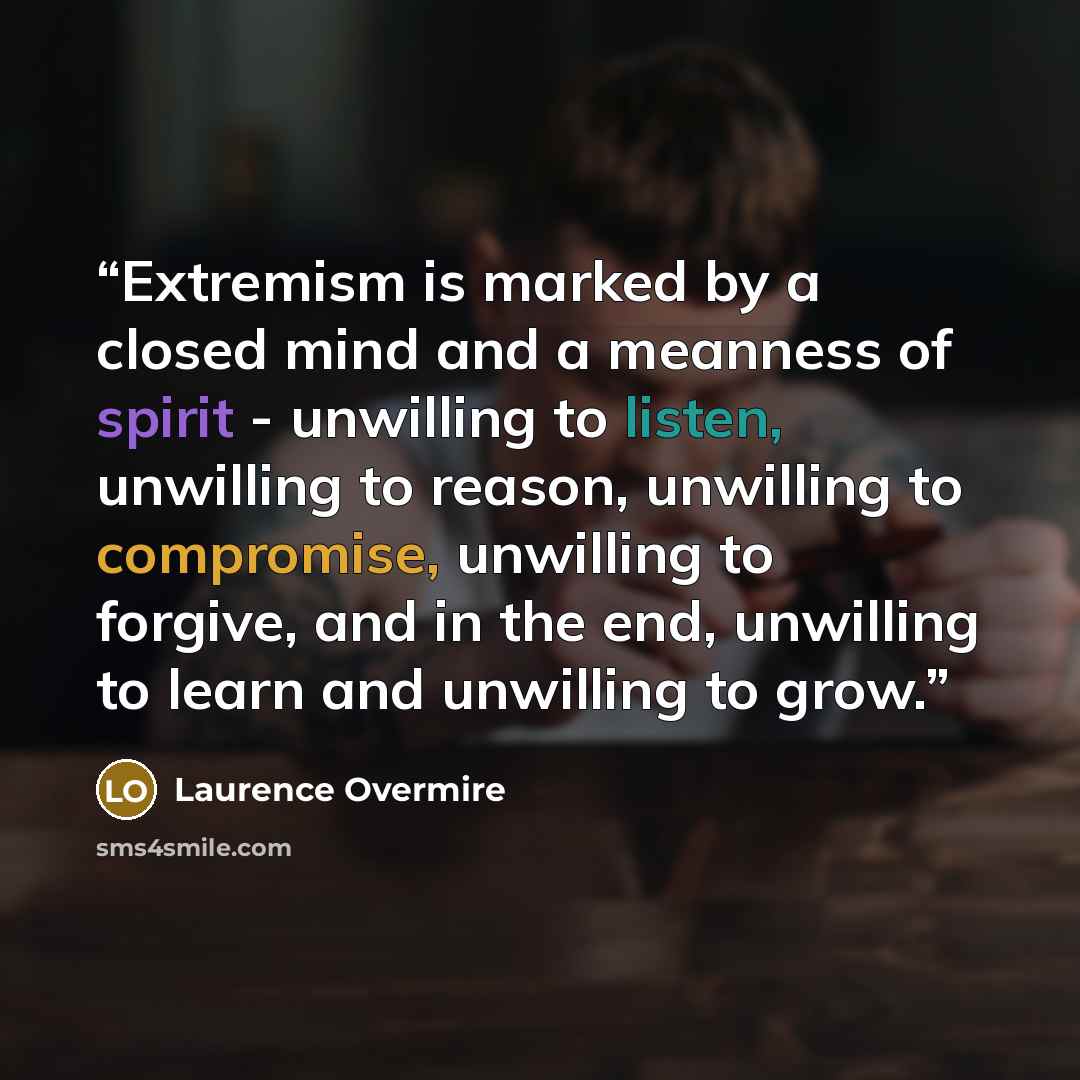“Extremism is marked by a closed mind and a meanness of spirit - unwilling to listen, unwilling to reason, unwilling to compromise, unwilling to forgive, and in the end, unwilling to learn and unwilling to grow.” quote by Laurence Overmire
