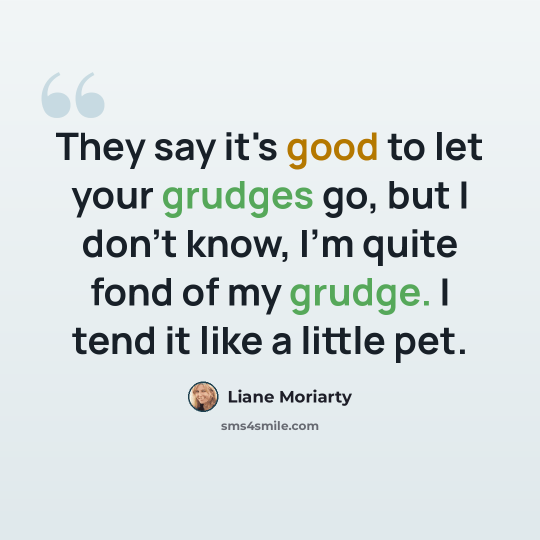“They say it's good to let your grudges go, but I don't know, I'm quite fond of my grudge. I tend it like a little pet.” quote by Liane Moriarty
