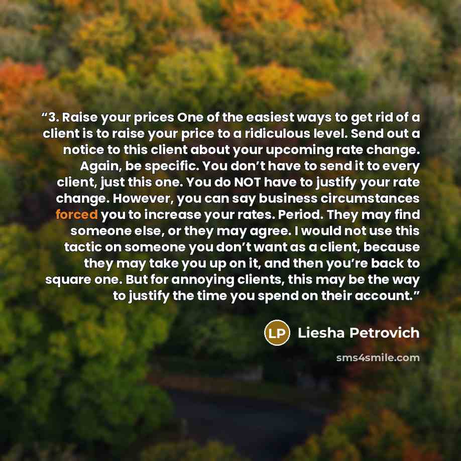 “3. Raise your prices One of the easiest ways to get rid of a client is to raise your price to a ridiculous level. Send out a notice to this client about your upcoming rate change. Again, be specific. You don’t have to send it to every client, just this one. You do NOT have to justify your rate…” quote by Liesha Petrovich