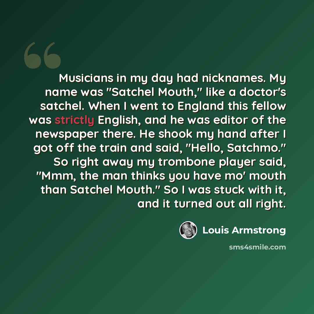 “Musicians in my day had nicknames. My name was "Satchel Mouth," like a doctor's satchel. When I went to England this fellow was strictly English, and he was editor of the newspaper there. He shook my hand after I got off the train and said, "Hello, Satchmo." So right away my trombone player said…” quote by Louis Armstrong