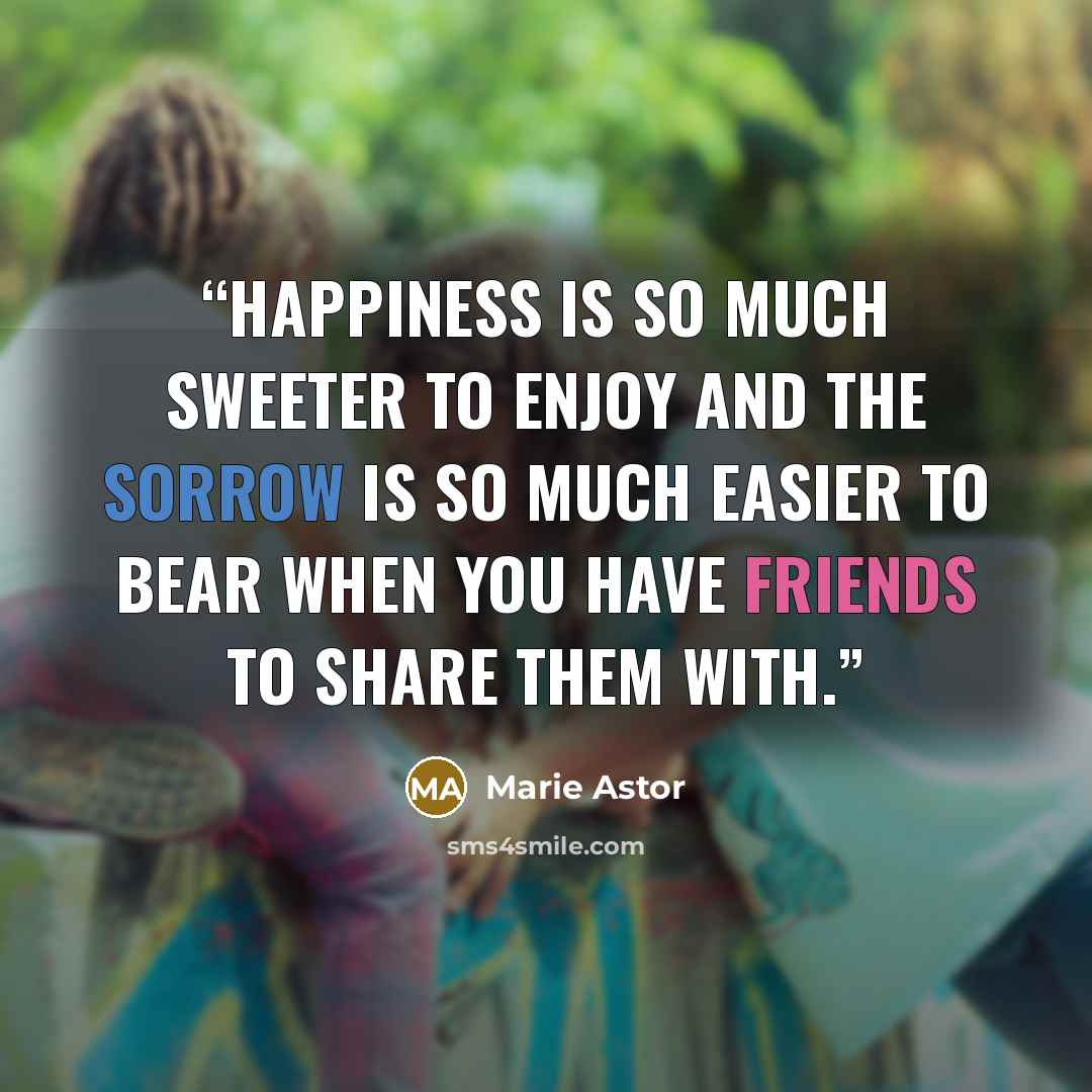 “happiness is so much sweeter to enjoy and the sorrow is so much easier to bear when you have friends to share them with.” quote by Marie Astor