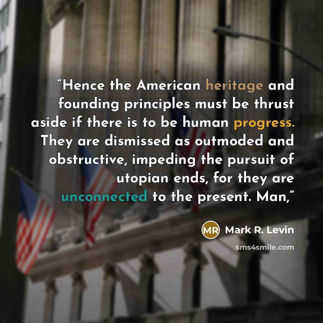 “Hence the American heritage and founding principles must be thrust aside if there is to be human progress. They are dismissed as outmoded and obstructive, impeding the pursuit of utopian ends, for they are unconnected to the present. Man,” quote by Mark R. Levin