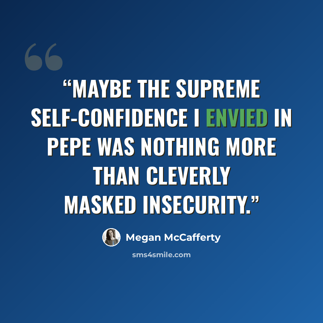 “Maybe the supreme self-confidence I envied in Pepe was nothing more than cleverly masked insecurity.” quote by Megan McCafferty