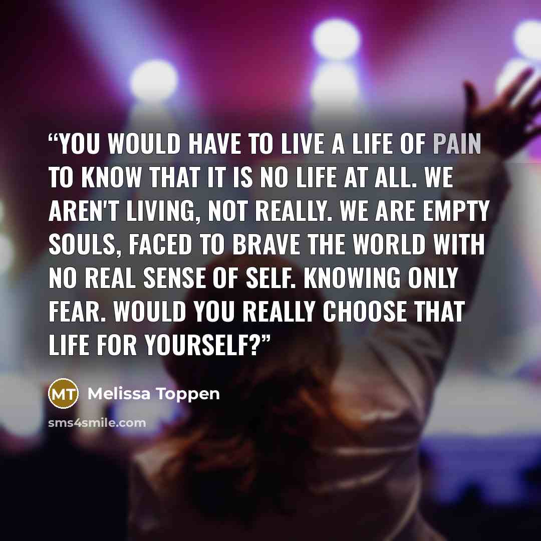 “You would have to live a life of pain to know that it is no life at all. We aren't living, not really. We are empty souls, faced to brave the world with no real sense of self. Knowing only fear. Would you really choose that life for yourself?” quote by Melissa Toppen