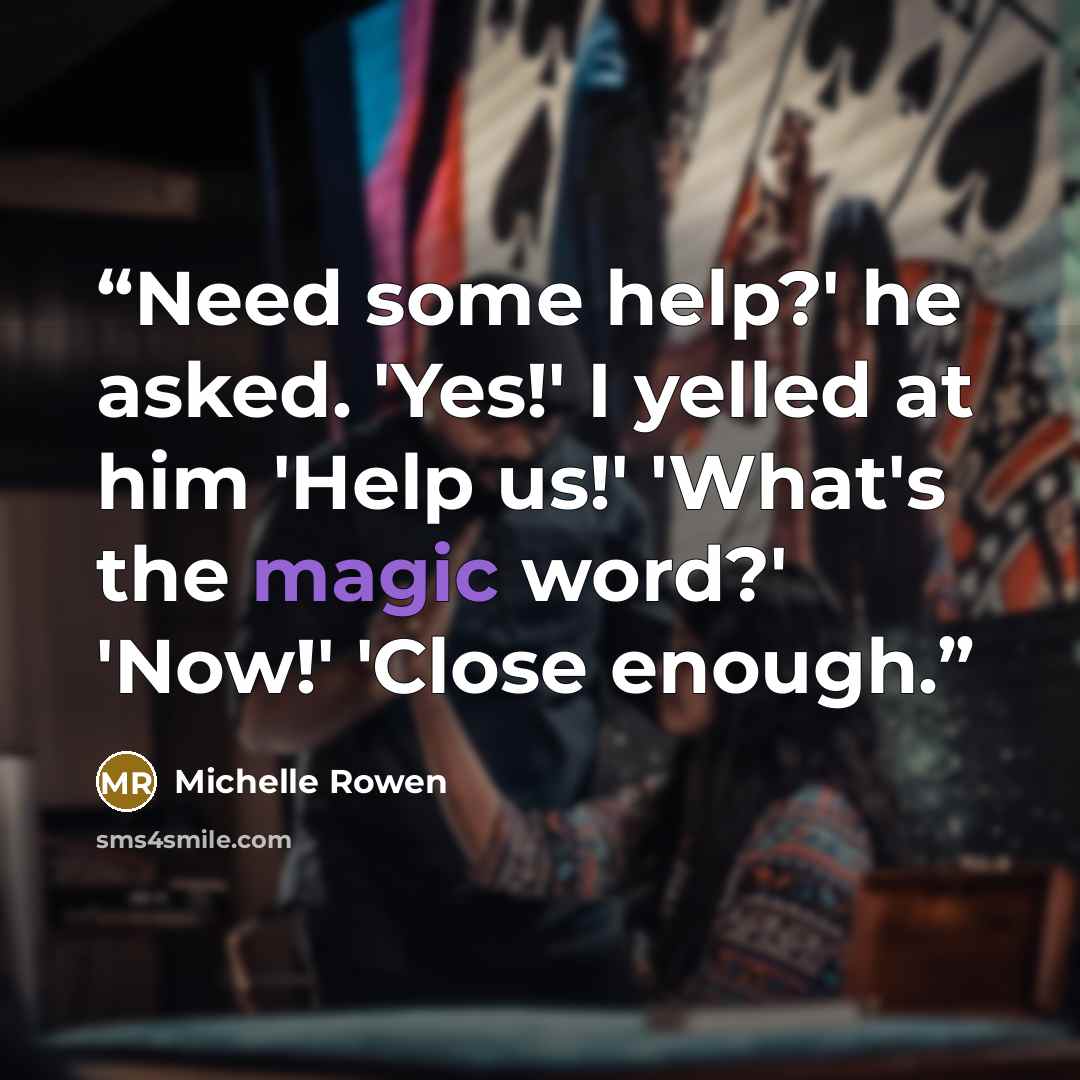 “Need some help?' he asked. 'Yes!' I yelled at him 'Help us!' 'What's the magic word?' 'Now!' 'Close enough.” quote by Michelle Rowen