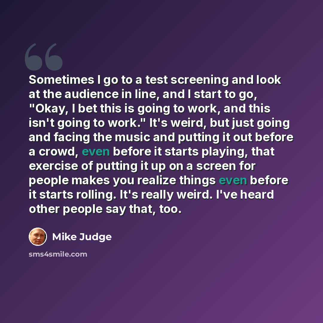 “Sometimes I go to a test screening and look at the audience in line, and I start to go, "Okay, I bet this is going to work, and this isn't going to work." It's weird, but just going and facing the music and putting it out before a crowd, even before it starts playing, that exercise of putting it…” quote by Mike Judge