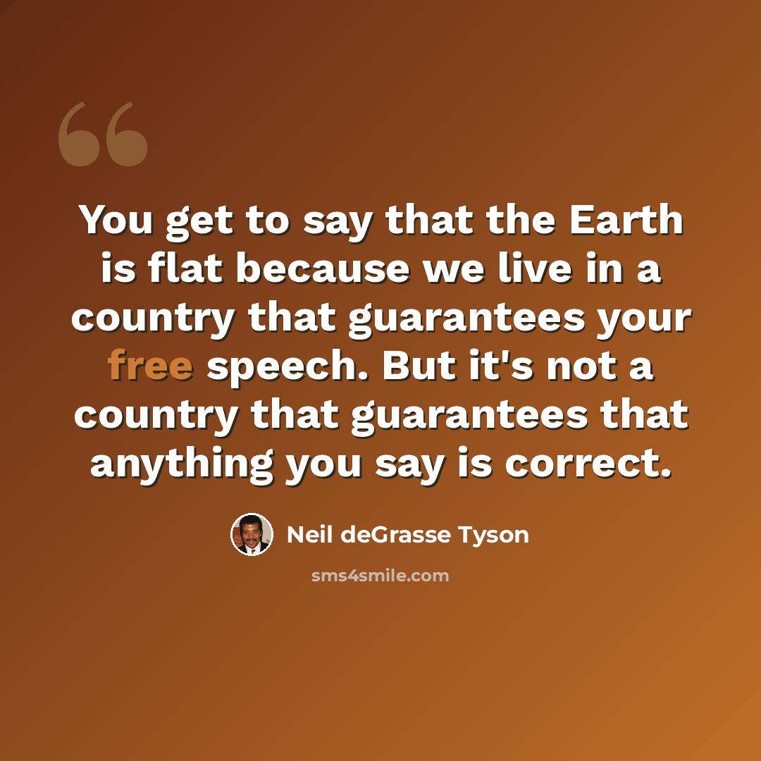 “You get to say that the Earth is flat because we live in a country that guarantees your free speech. But it's not a country that guarantees that anything you say is correct.” quote by Neil deGrasse Tyson