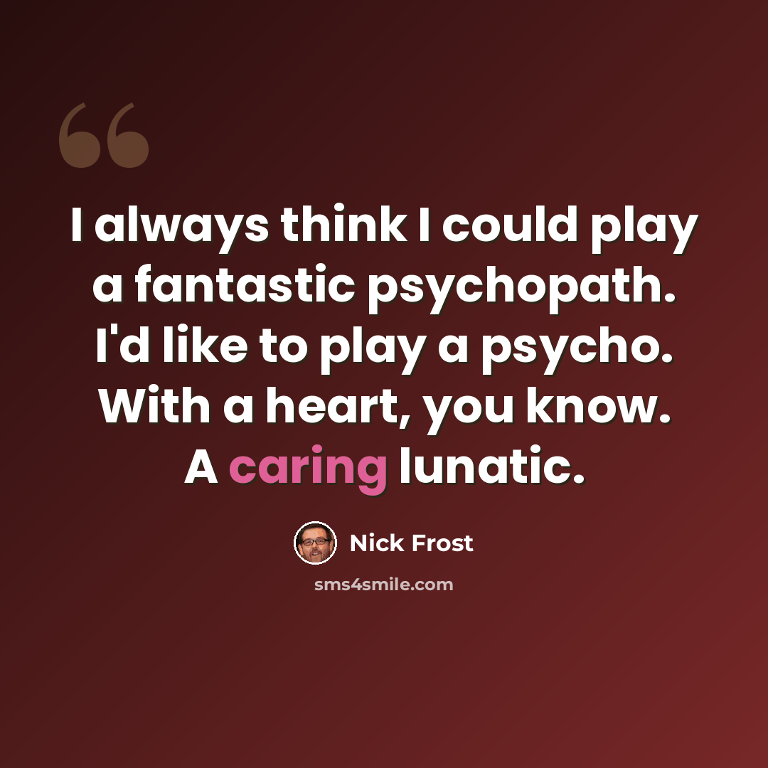 “I always think I could play a fantastic psychopath. I'd like to play a psycho. With a heart, you know. A caring lunatic.” quote by Nick Frost