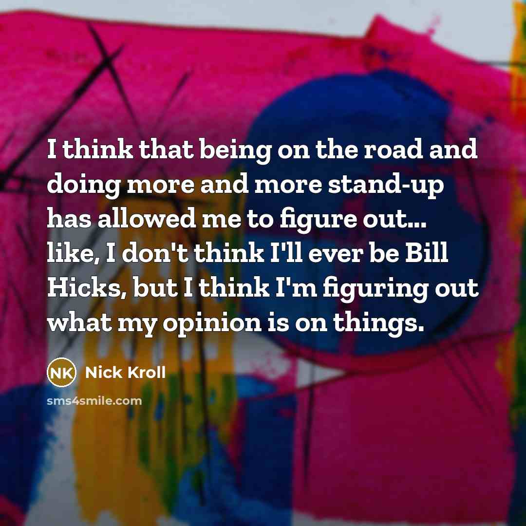 “I think that being on the road and doing more and more stand-up has allowed me to figure out... like, I don't think I'll ever be Bill Hicks, but I think I'm figuring out what my opinion is on things.” quote by Nick Kroll