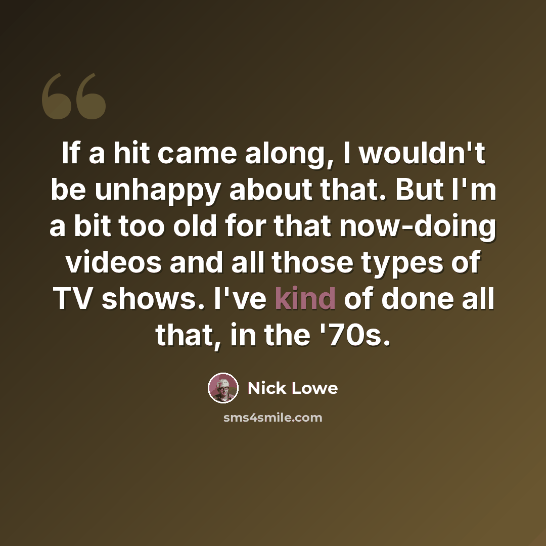 “If a hit came along, I wouldn't be unhappy about that. But I'm a bit too old for that now-doing videos and all those types of TV shows. I've kind of done all that, in the '70s.” quote by Nick Lowe