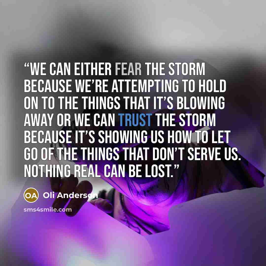 “We can either fear the storm because we’re attempting to HOLD ON to the things that it’s blowing away or we can trust the storm because it’s showing us how to LET GO of the things that don’t serve us. Nothing REAL can be lost.” quote by Oli Anderson