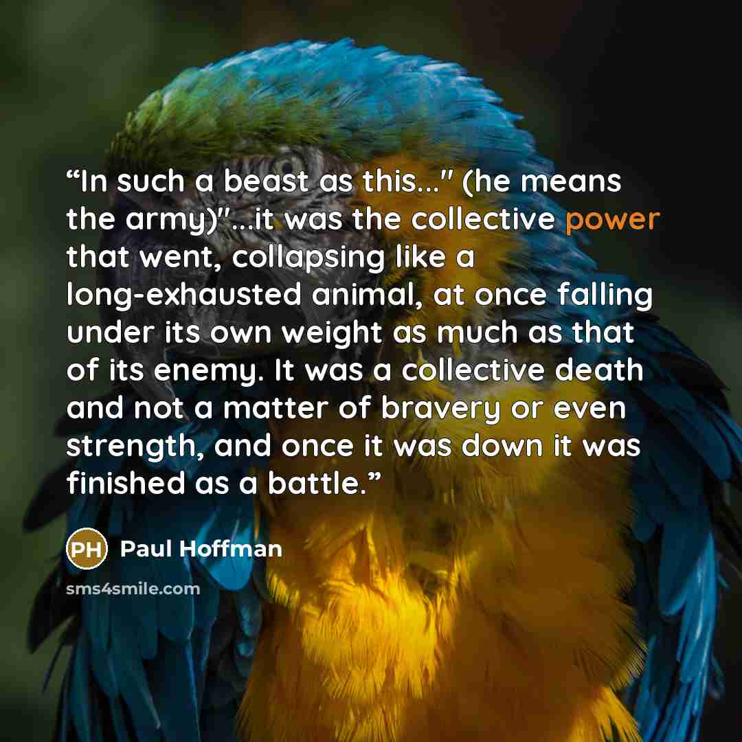 “In such a beast as this..." (he means the army)"...it was the collective power that went, collapsing like a long-exhausted animal, at once falling under its own weight as much as that of its enemy. It was a collective death and not a matter of bravery or even strength, and once it was down it was…” quote by Paul Hoffman