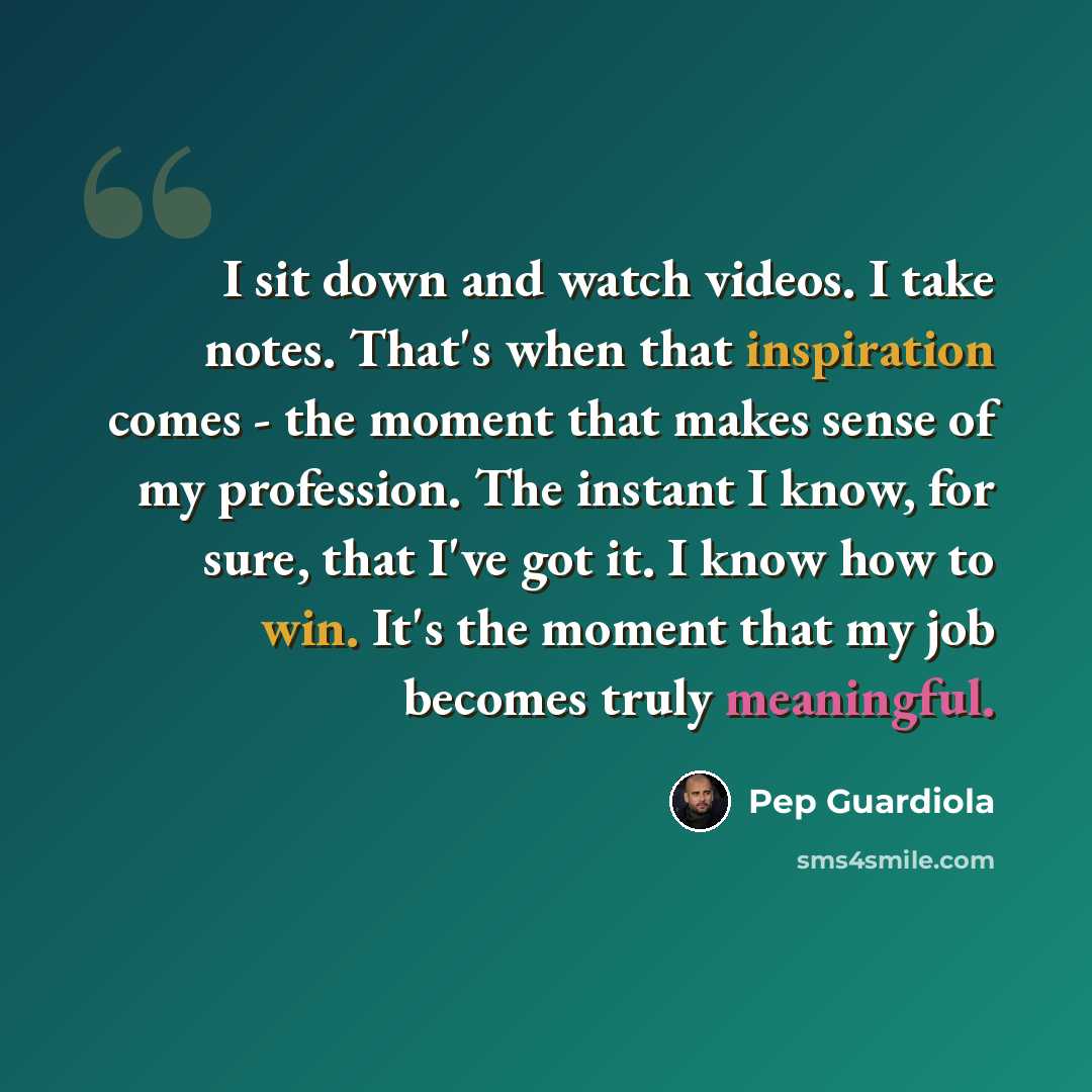 “I sit down and watch videos. I take notes. That's when that inspiration comes - the moment that makes sense of my profession. The instant I know, for sure, that I've got it. I know how to win. It's the moment that my job becomes truly meaningful.” quote by Pep Guardiola