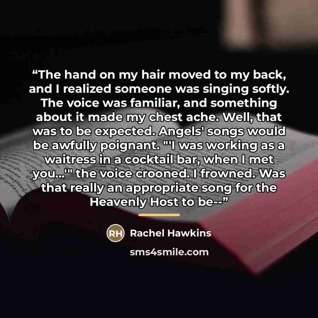 “The hand on my hair moved to my back, and I realized someone was singing softly. The voice was familiar, and something about it made my chest ache. Well, that was to be expected. Angels' songs would be awfully poignant. "'I was working as a waitress in a cocktail bar, when I met you...'" the voice…” quote by Rachel Hawkins