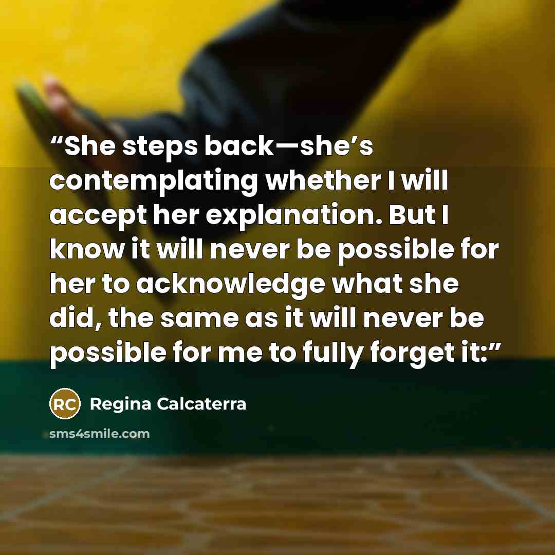 “She steps back—she’s contemplating whether I will accept her explanation. But I know it will never be possible for her to acknowledge what she did, the same as it will never be possible for me to fully forget it:” quote by Regina Calcaterra