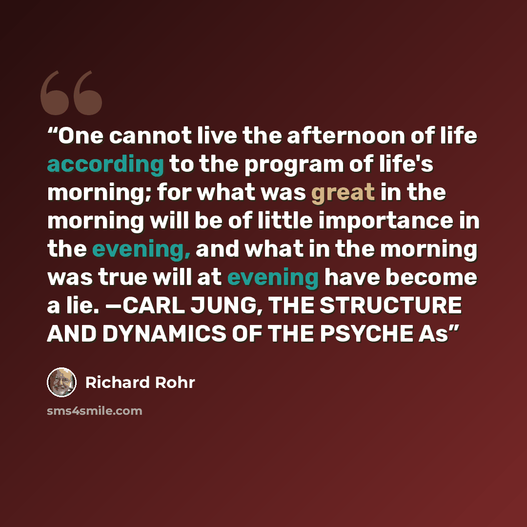 “One cannot live the afternoon of life according to the program of life's morning; for what was great in the morning will be of little importance in the evening, and what in the morning was true will at evening have become a lie. —CARL JUNG, THE STRUCTURE AND DYNAMICS OF THE PSYCHE As” quote by Richard Rohr