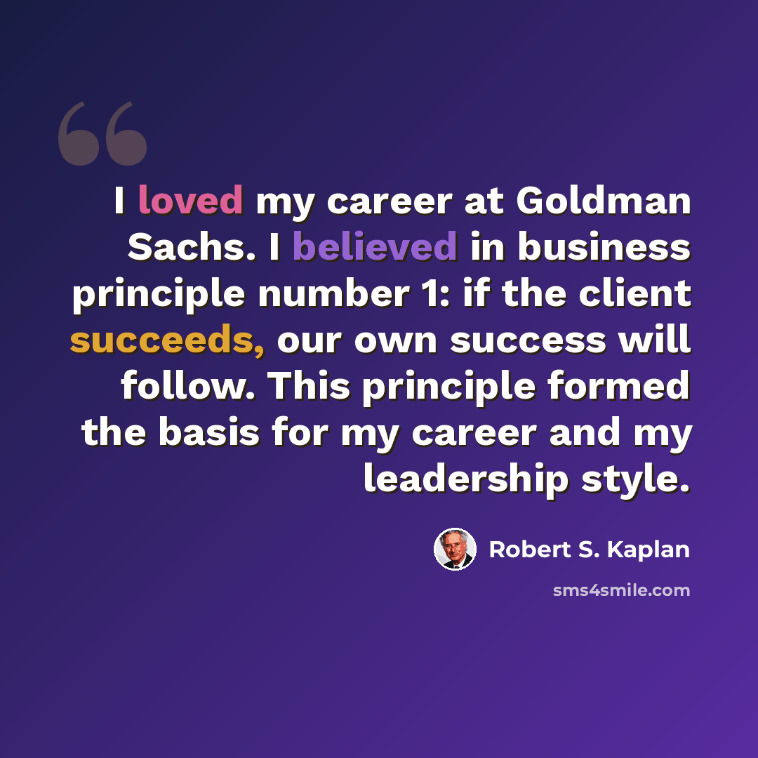 “I loved my career at Goldman Sachs. I believed in business principle number 1: if the client succeeds, our own success will follow. This principle formed the basis for my career and my leadership style.” quote by Robert S. Kaplan