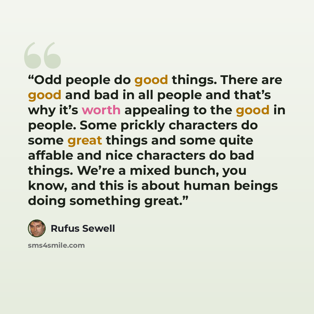 “Odd people do good things. There are good and bad in all people and that’s why it’s worth appealing to the good in people. Some prickly characters do some great things and some quite affable and nice characters do bad things. We’re a mixed bunch, you know, and this is about human beings doing…” quote by Rufus Sewell